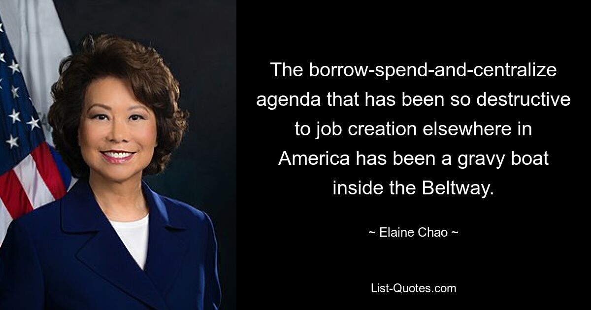 The borrow-spend-and-centralize agenda that has been so destructive to job creation elsewhere in America has been a gravy boat inside the Beltway. — © Elaine Chao