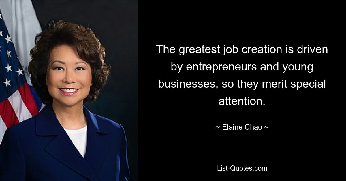 The greatest job creation is driven by entrepreneurs and young businesses, so they merit special attention. — © Elaine Chao