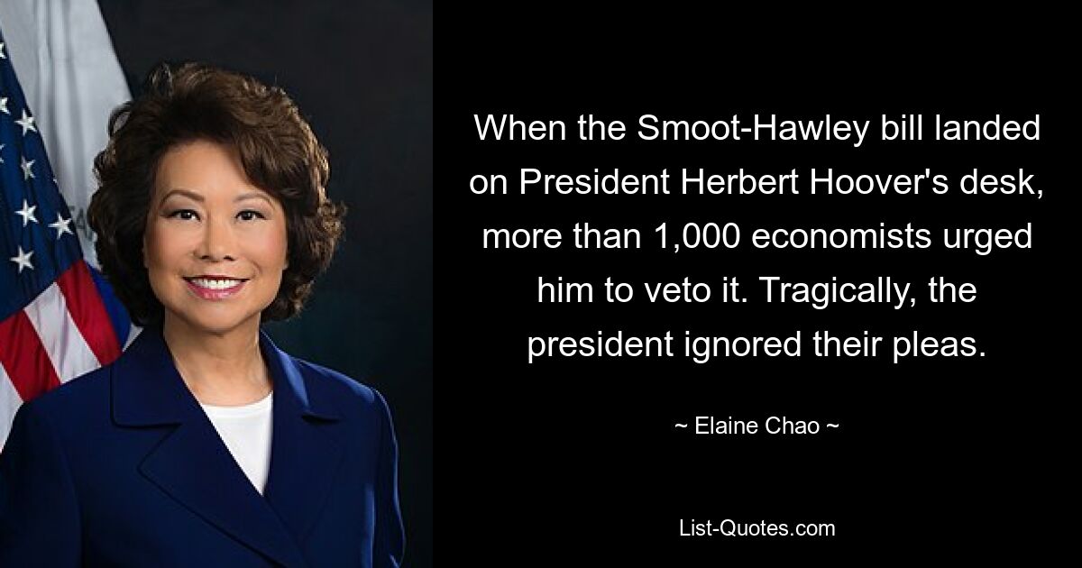 When the Smoot-Hawley bill landed on President Herbert Hoover's desk, more than 1,000 economists urged him to veto it. Tragically, the president ignored their pleas. — © Elaine Chao