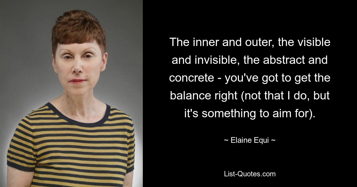 The inner and outer, the visible and invisible, the abstract and concrete - you've got to get the balance right (not that I do, but it's something to aim for). — © Elaine Equi