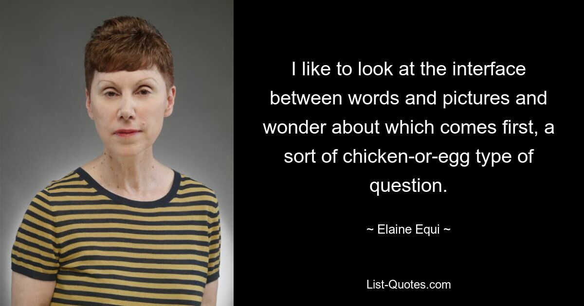 I like to look at the interface between words and pictures and wonder about which comes first, a sort of chicken-or-egg type of question. — © Elaine Equi