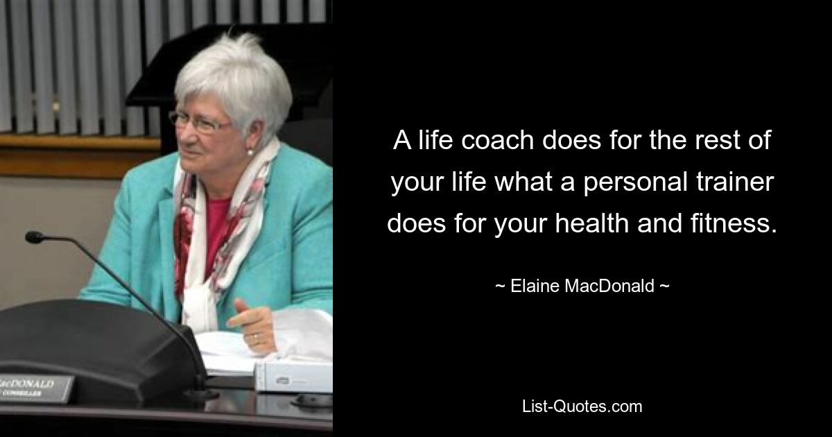 A life coach does for the rest of your life what a personal trainer does for your health and fitness. — © Elaine MacDonald