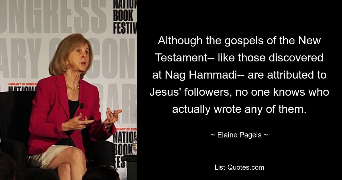 Although the gospels of the New Testament-- like those discovered at Nag Hammadi-- are attributed to Jesus' followers, no one knows who actually wrote any of them. — © Elaine Pagels