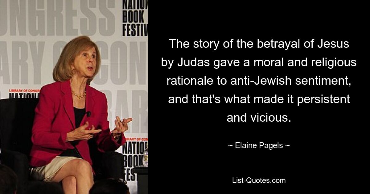 The story of the betrayal of Jesus by Judas gave a moral and religious rationale to anti-Jewish sentiment, and that's what made it persistent and vicious. — © Elaine Pagels