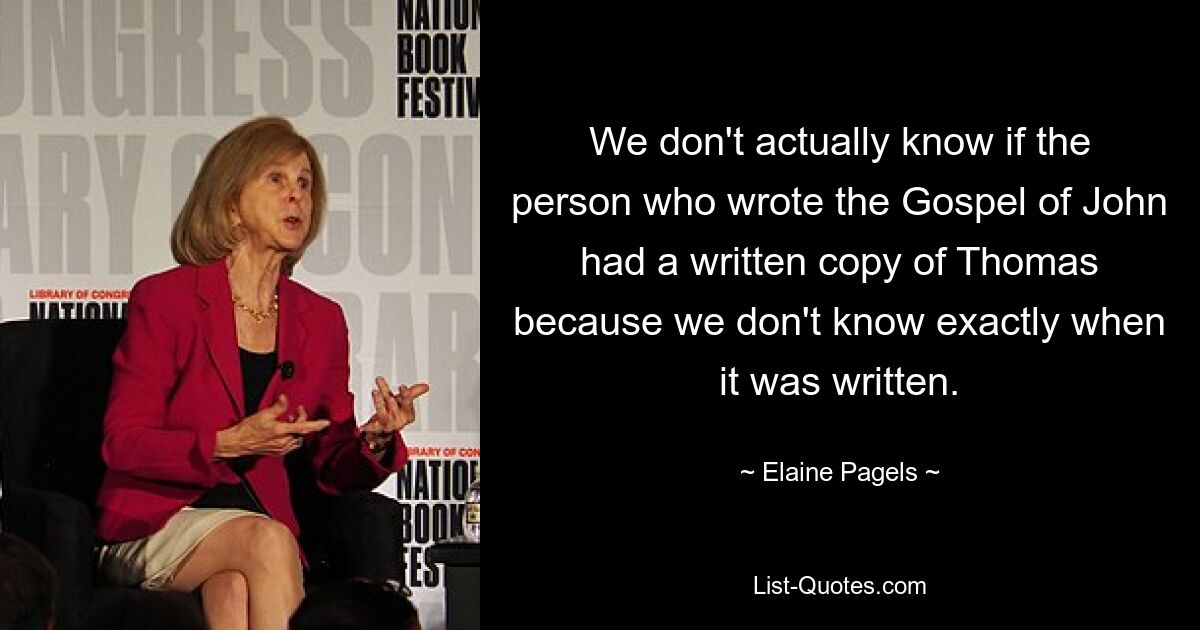 We don't actually know if the person who wrote the Gospel of John had a written copy of Thomas because we don't know exactly when it was written. — © Elaine Pagels