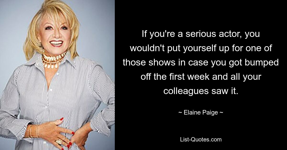 If you're a serious actor, you wouldn't put yourself up for one of those shows in case you got bumped off the first week and all your colleagues saw it. — © Elaine Paige