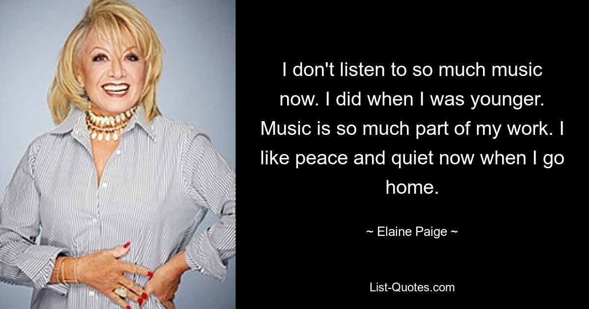 I don't listen to so much music now. I did when I was younger. Music is so much part of my work. I like peace and quiet now when I go home. — © Elaine Paige