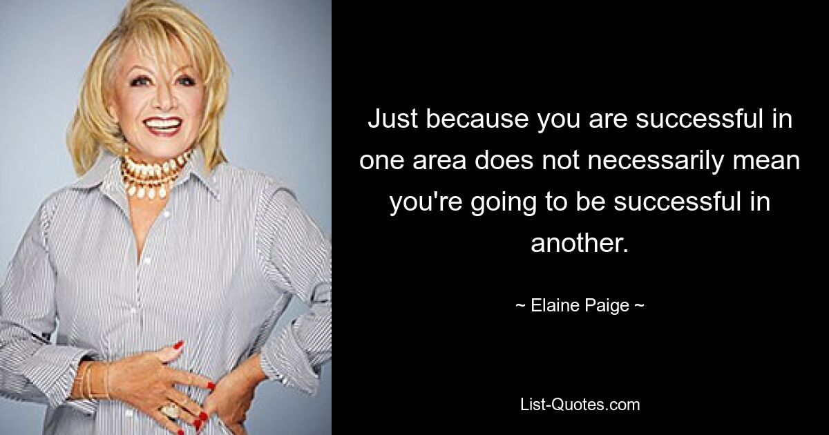 Just because you are successful in one area does not necessarily mean you're going to be successful in another. — © Elaine Paige