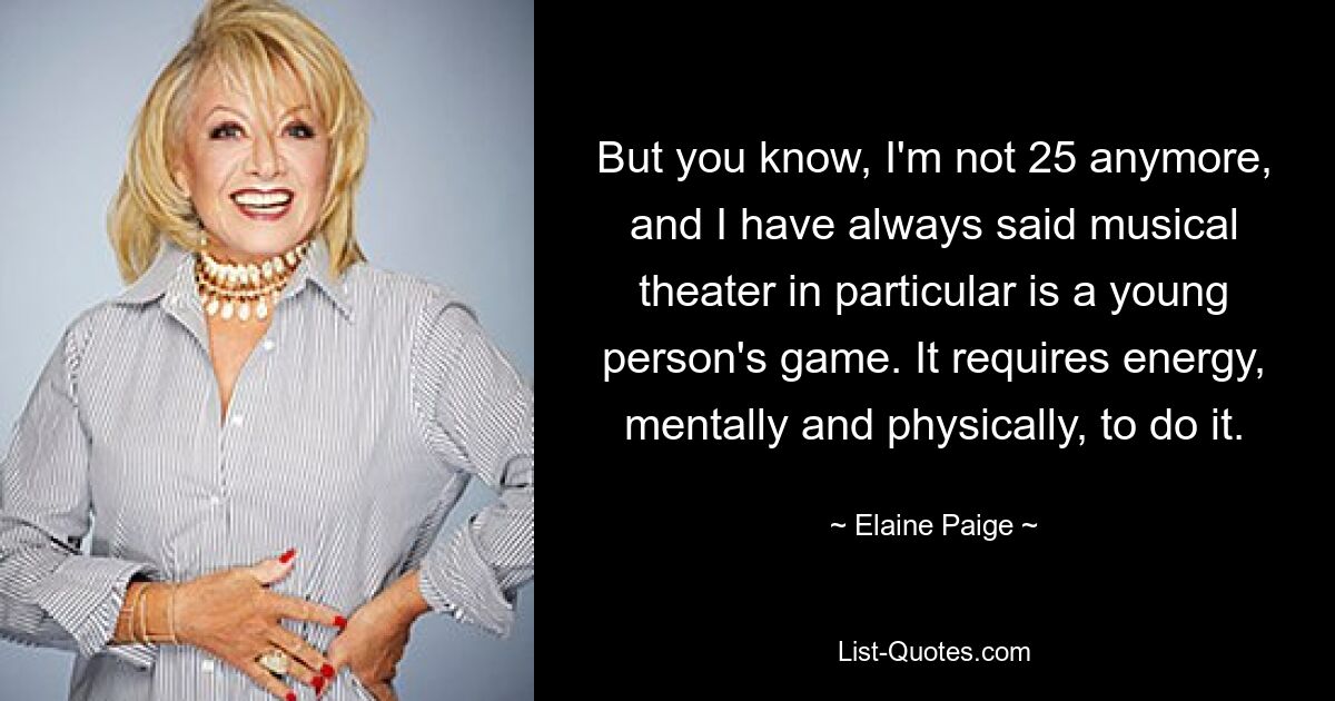 But you know, I'm not 25 anymore, and I have always said musical theater in particular is a young person's game. It requires energy, mentally and physically, to do it. — © Elaine Paige