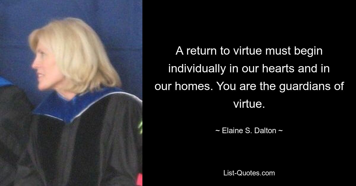 A return to virtue must begin individually in our hearts and in our homes. You are the guardians of virtue. — © Elaine S. Dalton