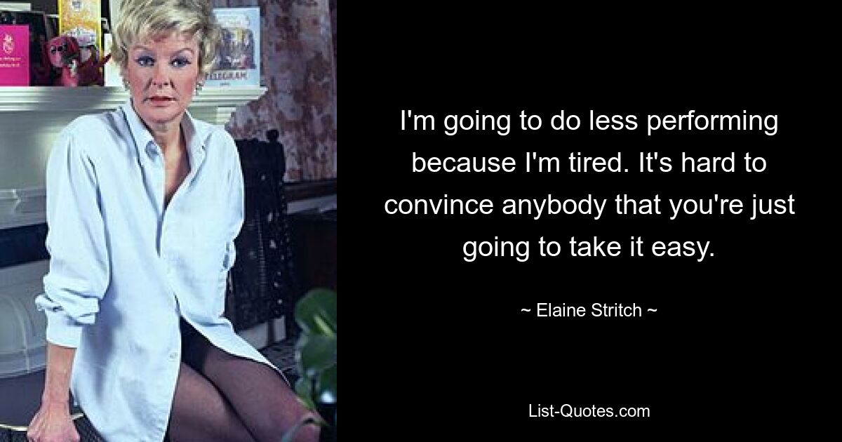 I'm going to do less performing because I'm tired. It's hard to convince anybody that you're just going to take it easy. — © Elaine Stritch