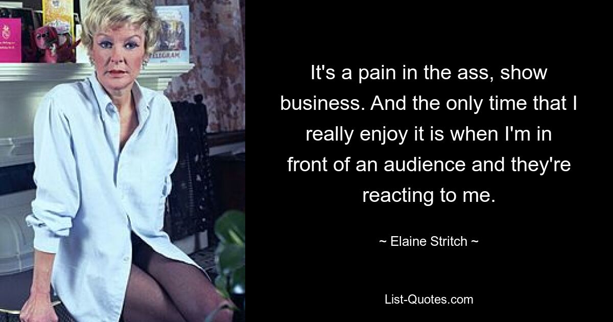 It's a pain in the ass, show business. And the only time that I really enjoy it is when I'm in front of an audience and they're reacting to me. — © Elaine Stritch