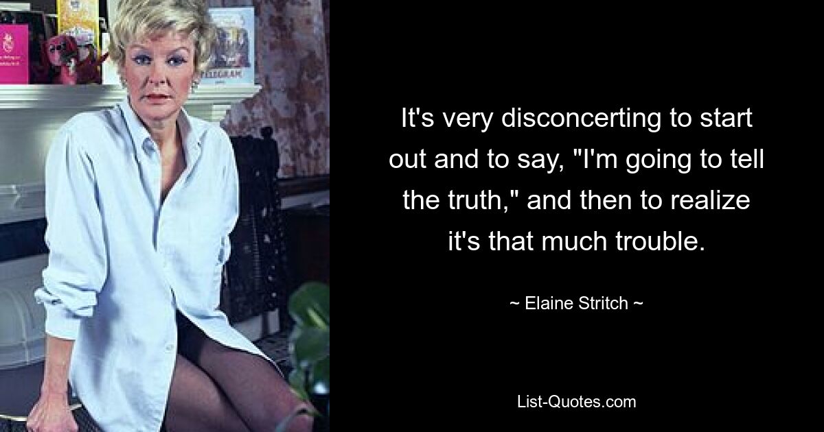 It's very disconcerting to start out and to say, "I'm going to tell the truth," and then to realize it's that much trouble. — © Elaine Stritch