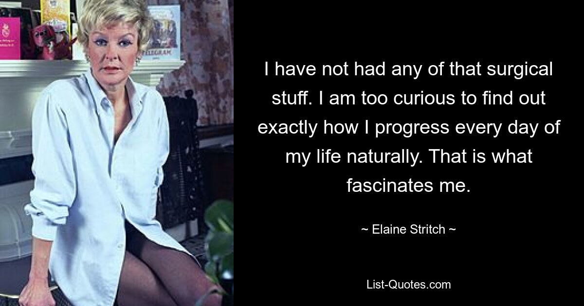 I have not had any of that surgical stuff. I am too curious to find out exactly how I progress every day of my life naturally. That is what fascinates me. — © Elaine Stritch