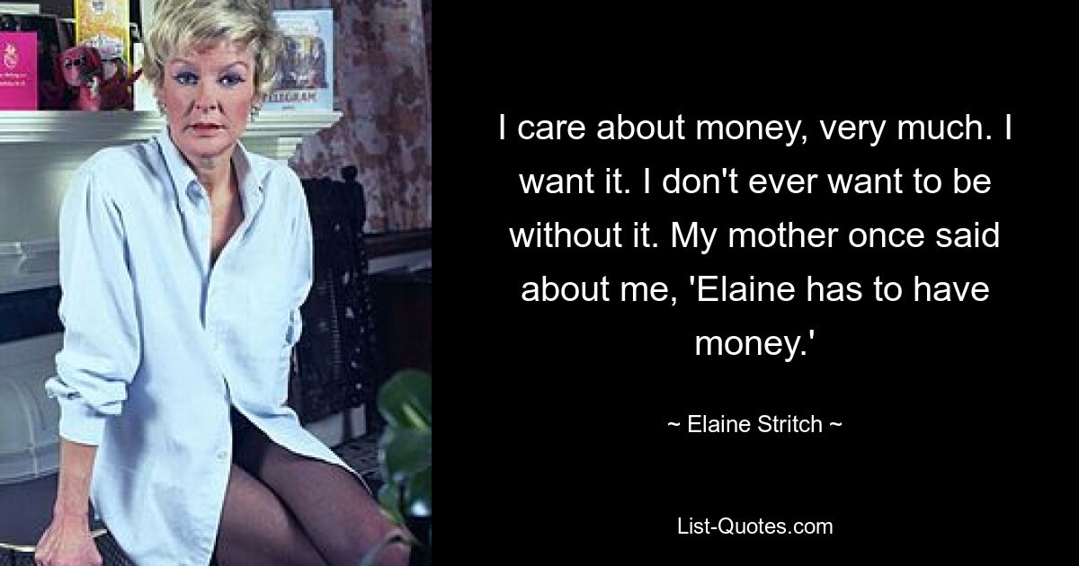 I care about money, very much. I want it. I don't ever want to be without it. My mother once said about me, 'Elaine has to have money.' — © Elaine Stritch