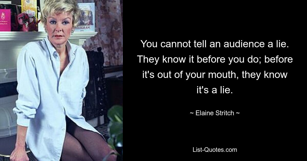 You cannot tell an audience a lie. They know it before you do; before it's out of your mouth, they know it's a lie. — © Elaine Stritch