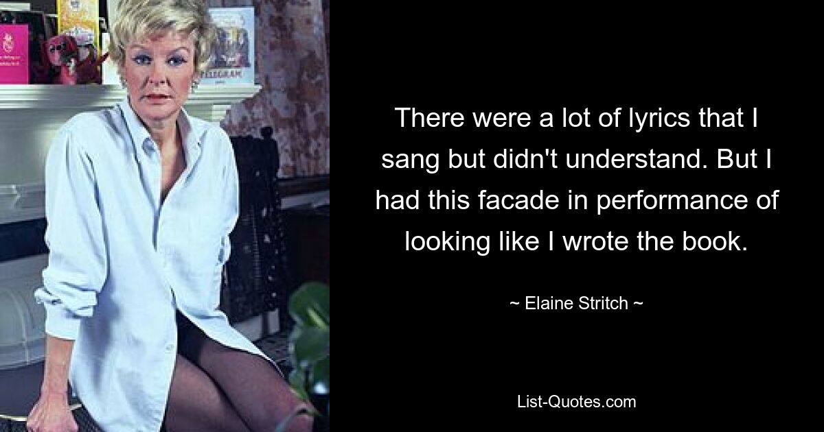 There were a lot of lyrics that I sang but didn't understand. But I had this facade in performance of looking like I wrote the book. — © Elaine Stritch