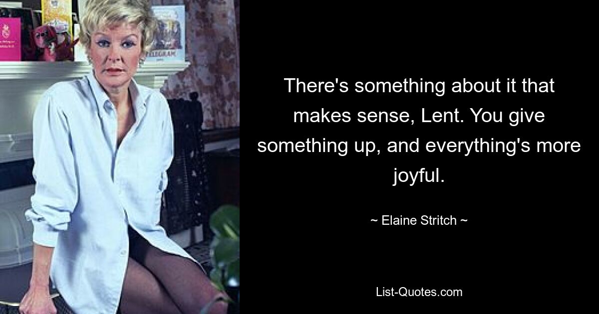 There's something about it that makes sense, Lent. You give something up, and everything's more joyful. — © Elaine Stritch