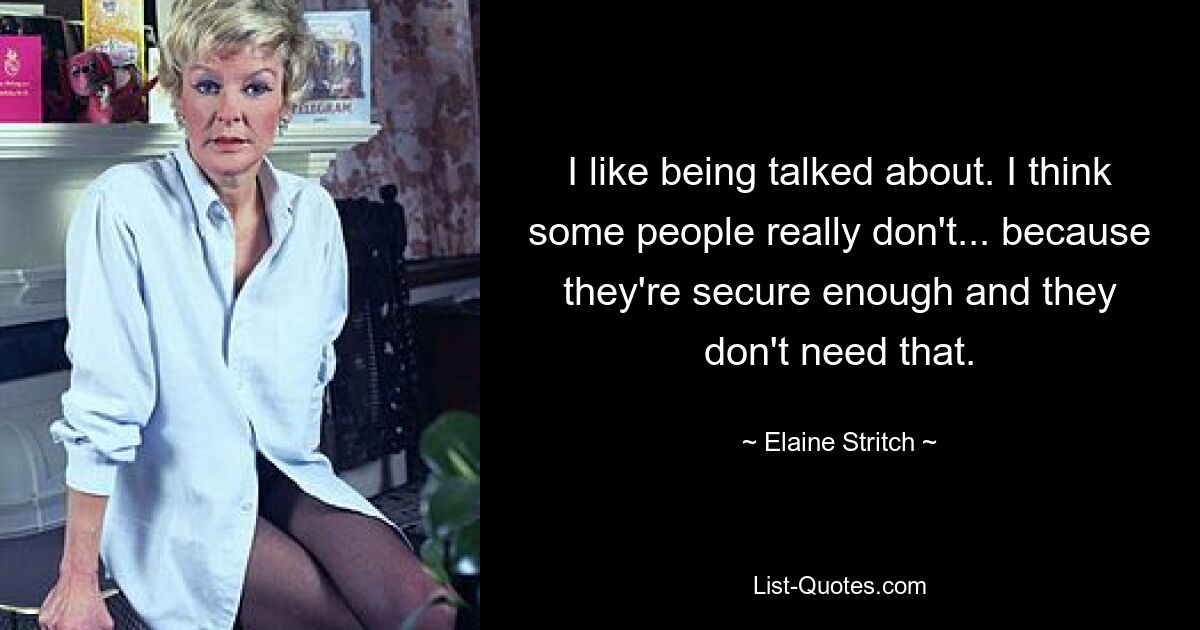 I like being talked about. I think some people really don't... because they're secure enough and they don't need that. — © Elaine Stritch