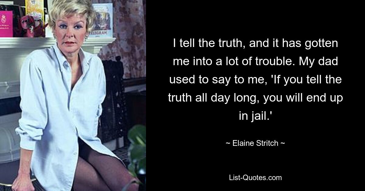 I tell the truth, and it has gotten me into a lot of trouble. My dad used to say to me, 'If you tell the truth all day long, you will end up in jail.' — © Elaine Stritch