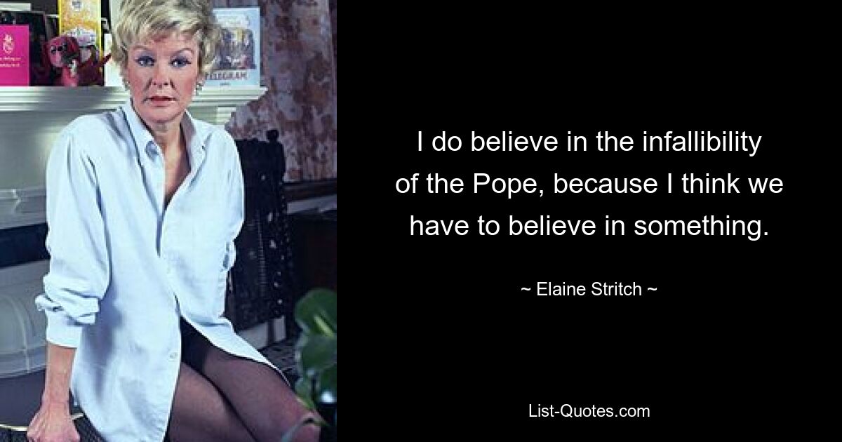 I do believe in the infallibility of the Pope, because I think we have to believe in something. — © Elaine Stritch