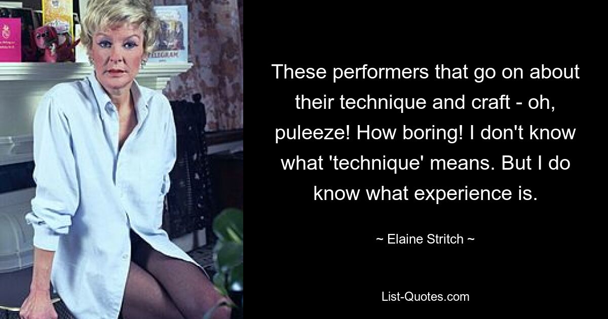 These performers that go on about their technique and craft - oh, puleeze! How boring! I don't know what 'technique' means. But I do know what experience is. — © Elaine Stritch