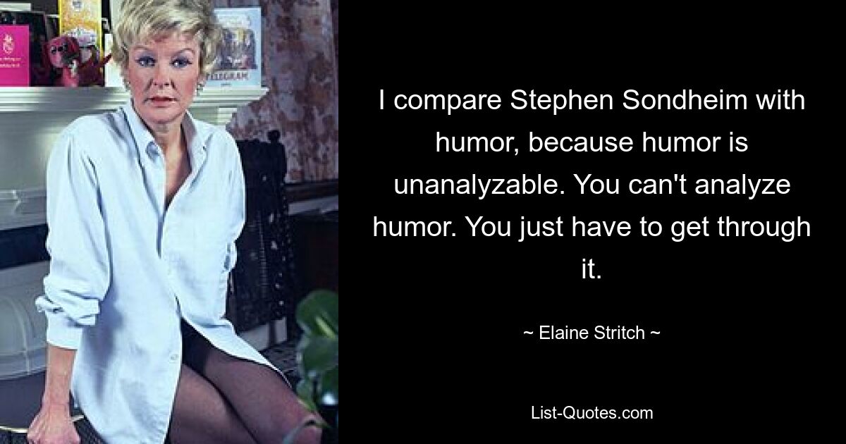 I compare Stephen Sondheim with humor, because humor is unanalyzable. You can't analyze humor. You just have to get through it. — © Elaine Stritch