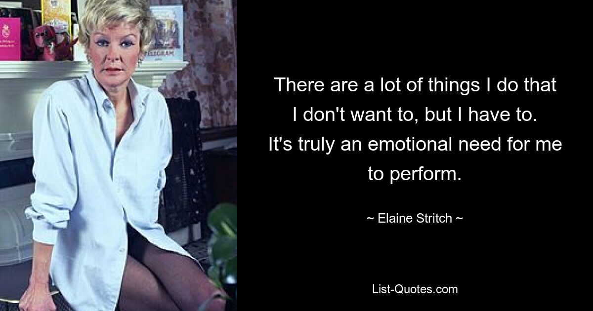 There are a lot of things I do that I don't want to, but I have to. It's truly an emotional need for me to perform. — © Elaine Stritch