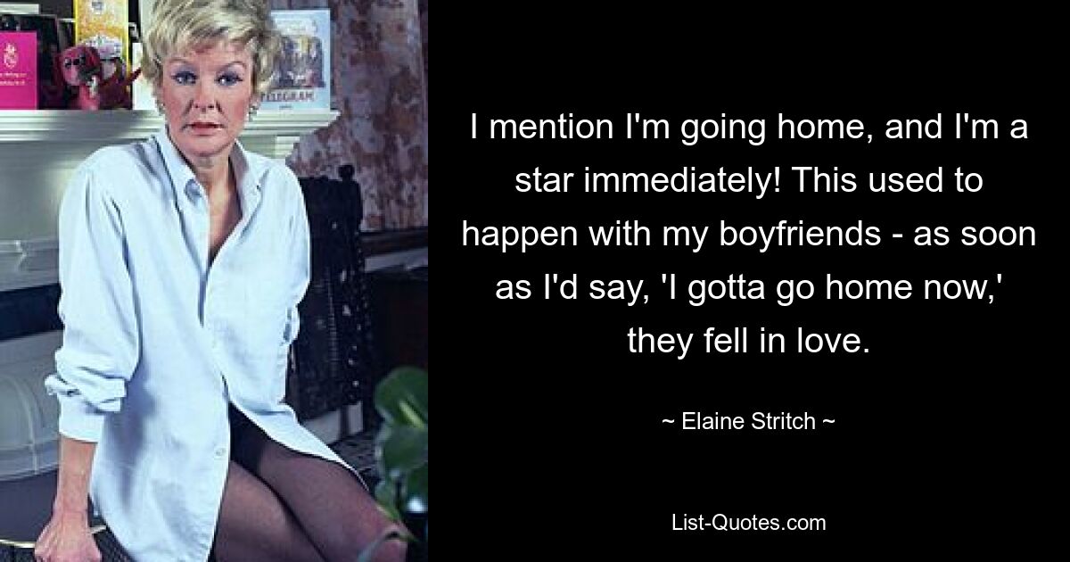 I mention I'm going home, and I'm a star immediately! This used to happen with my boyfriends - as soon as I'd say, 'I gotta go home now,' they fell in love. — © Elaine Stritch