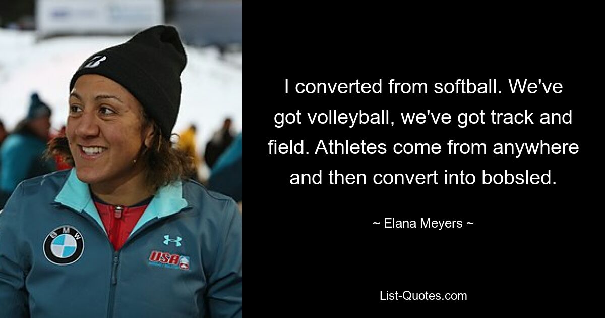 I converted from softball. We've got volleyball, we've got track and field. Athletes come from anywhere and then convert into bobsled. — © Elana Meyers