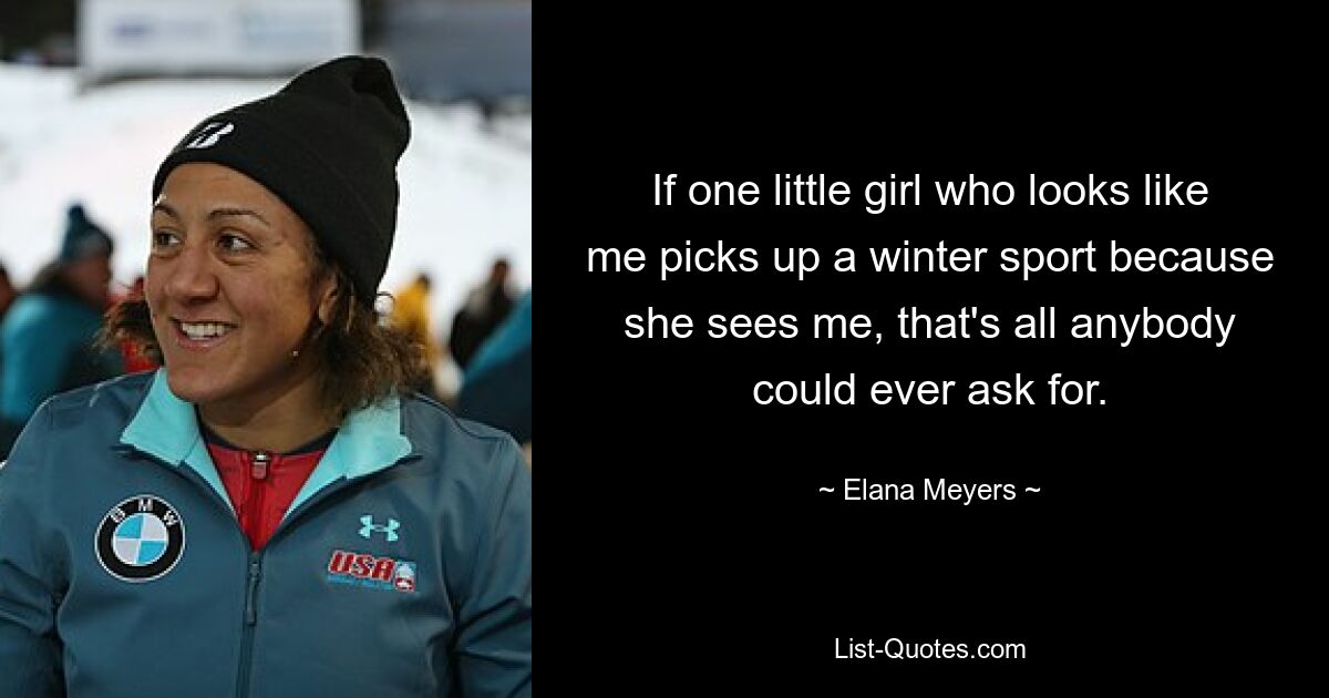 If one little girl who looks like me picks up a winter sport because she sees me, that's all anybody could ever ask for. — © Elana Meyers