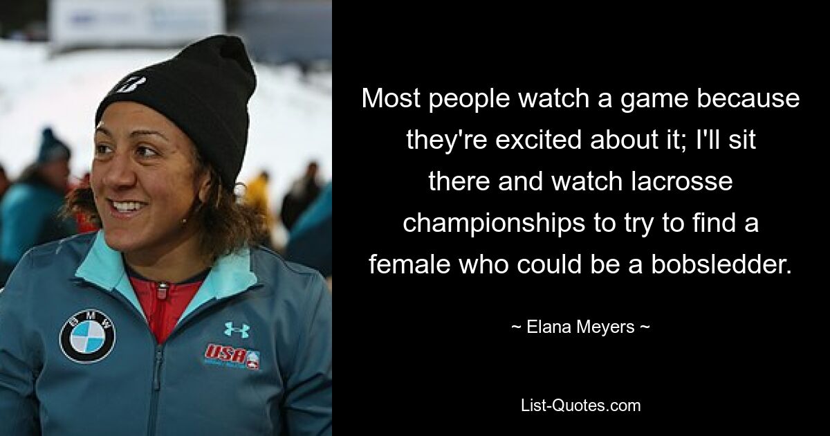 Most people watch a game because they're excited about it; I'll sit there and watch lacrosse championships to try to find a female who could be a bobsledder. — © Elana Meyers