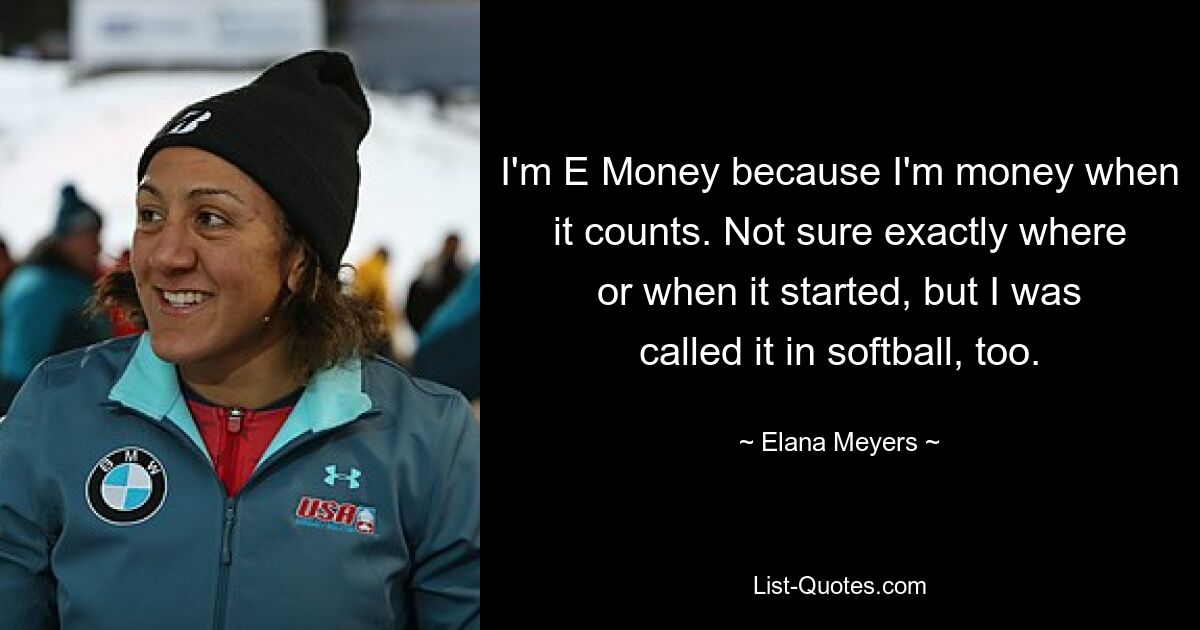 I'm E Money because I'm money when it counts. Not sure exactly where or when it started, but I was called it in softball, too. — © Elana Meyers