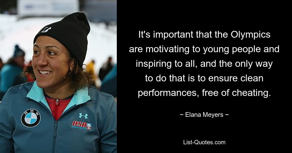 It's important that the Olympics are motivating to young people and inspiring to all, and the only way to do that is to ensure clean performances, free of cheating. — © Elana Meyers