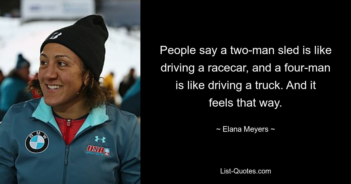 People say a two-man sled is like driving a racecar, and a four-man is like driving a truck. And it feels that way. — © Elana Meyers