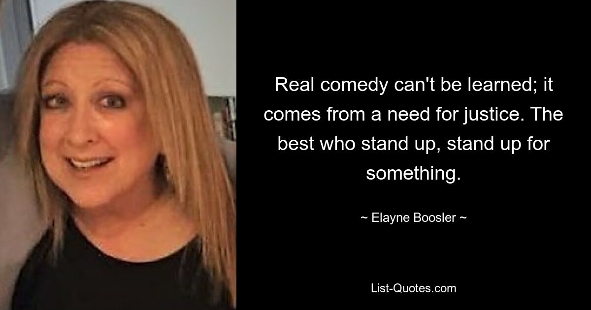 Real comedy can't be learned; it comes from a need for justice. The best who stand up, stand up for something. — © Elayne Boosler