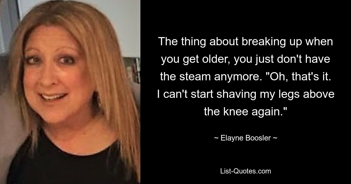 The thing about breaking up when you get older, you just don't have the steam anymore. "Oh, that's it. I can't start shaving my legs above the knee again." — © Elayne Boosler