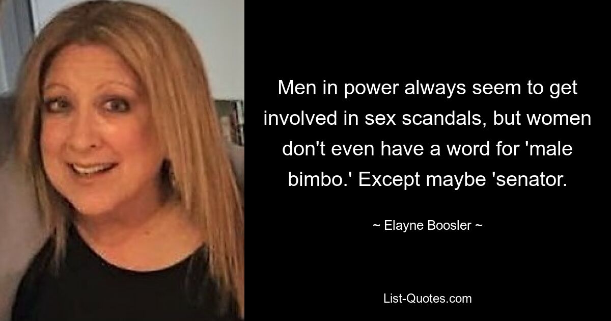 Men in power always seem to get involved in sex scandals, but women don't even have a word for 'male bimbo.' Except maybe 'senator. — © Elayne Boosler