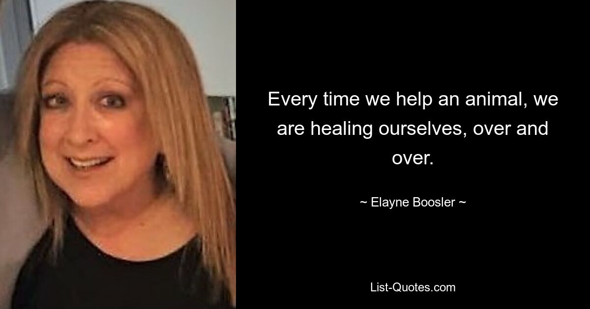 Every time we help an animal, we are healing ourselves, over and over. — © Elayne Boosler