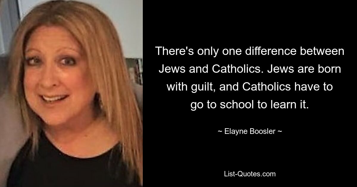 There's only one difference between Jews and Catholics. Jews are born with guilt, and Catholics have to go to school to learn it. — © Elayne Boosler