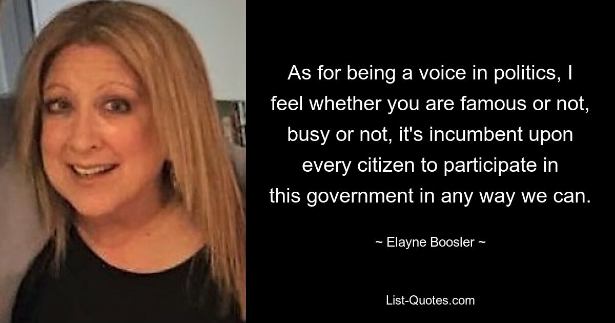 As for being a voice in politics, I feel whether you are famous or not, busy or not, it's incumbent upon every citizen to participate in this government in any way we can. — © Elayne Boosler