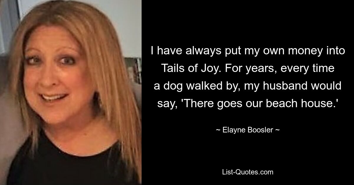 I have always put my own money into Tails of Joy. For years, every time a dog walked by, my husband would say, 'There goes our beach house.' — © Elayne Boosler