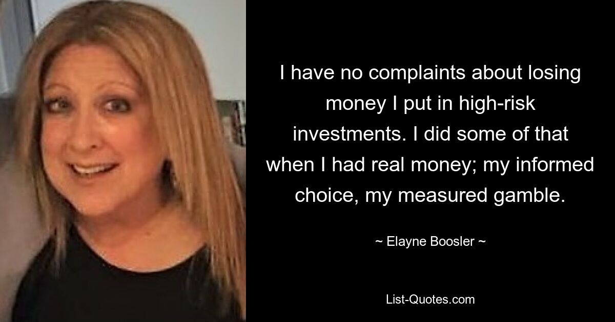 I have no complaints about losing money I put in high-risk investments. I did some of that when I had real money; my informed choice, my measured gamble. — © Elayne Boosler