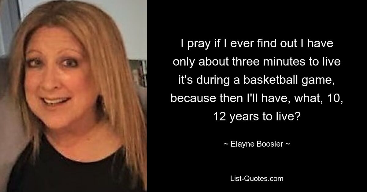 I pray if I ever find out I have only about three minutes to live it's during a basketball game, because then I'll have, what, 10, 12 years to live? — © Elayne Boosler