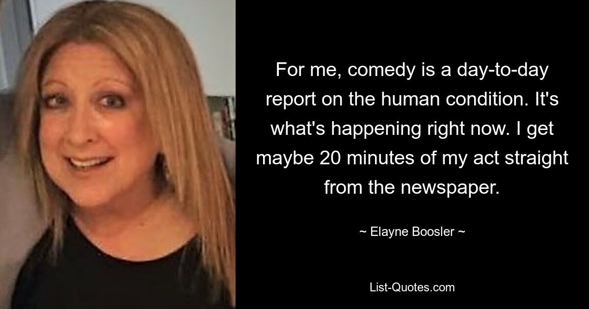 For me, comedy is a day-to-day report on the human condition. It's what's happening right now. I get maybe 20 minutes of my act straight from the newspaper. — © Elayne Boosler