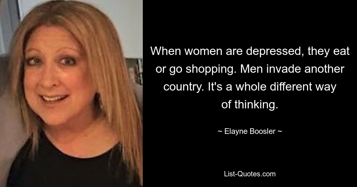 When women are depressed, they eat or go shopping. Men invade another country. It's a whole different way of thinking. — © Elayne Boosler