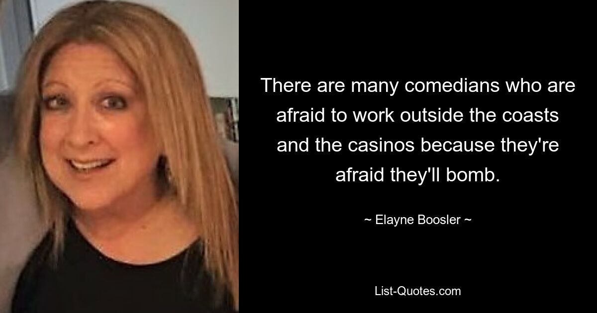 There are many comedians who are afraid to work outside the coasts and the casinos because they're afraid they'll bomb. — © Elayne Boosler