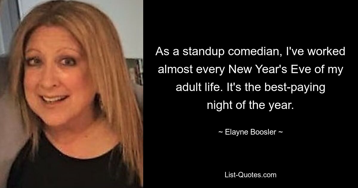 As a standup comedian, I've worked almost every New Year's Eve of my adult life. It's the best-paying night of the year. — © Elayne Boosler