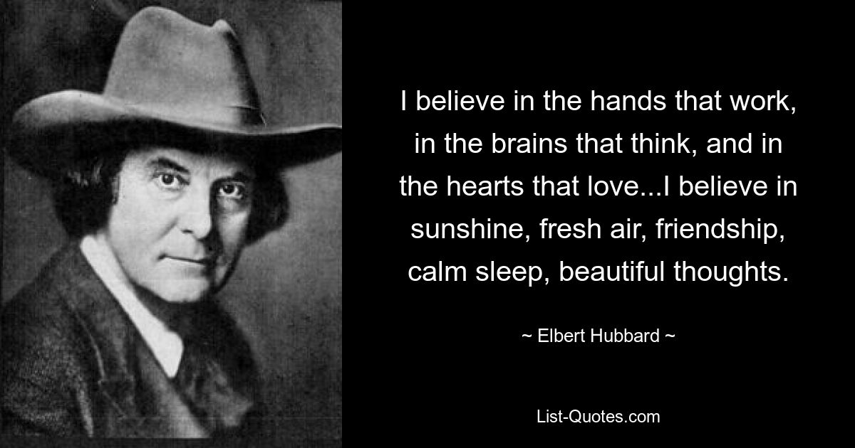 I believe in the hands that work, in the brains that think, and in the hearts that love...I believe in sunshine, fresh air, friendship, calm sleep, beautiful thoughts. — © Elbert Hubbard