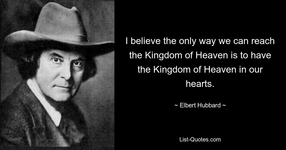 I believe the only way we can reach the Kingdom of Heaven is to have the Kingdom of Heaven in our hearts. — © Elbert Hubbard